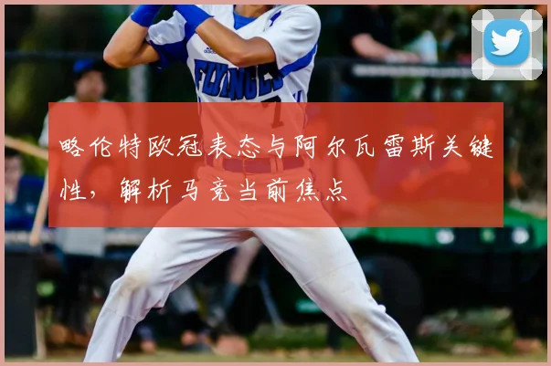 略伦特欧冠表态与阿尔瓦雷斯关键性,解析马竞当前焦点