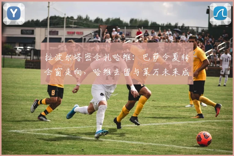 拉波尔塔密会扎哈维：巴萨今夏转会窗走向，哈维去留与莱万未来成焦点