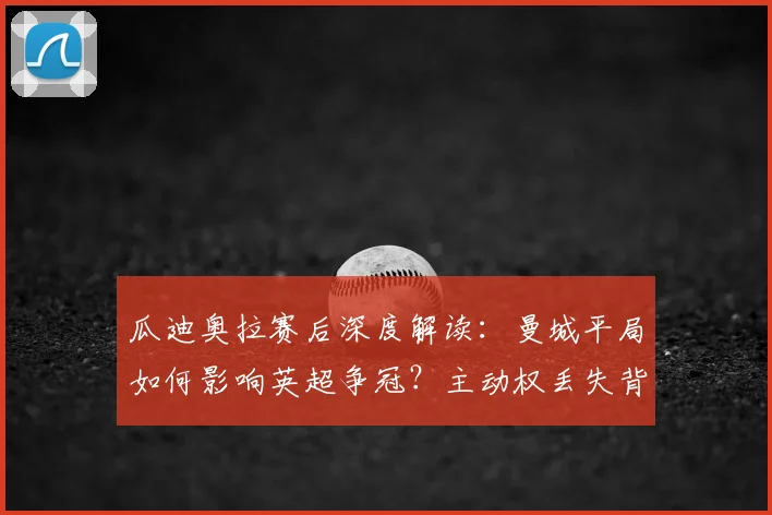 瓜迪奥拉赛后深度解读：曼城平局如何影响英超争冠？主动权丢失背后解析