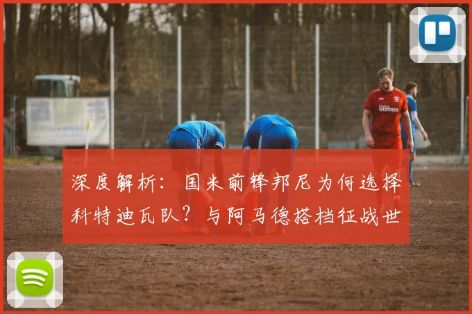 深度解析：国米前锋邦尼为何选择科特迪瓦队？与阿马德搭档征战世界杯前景展望