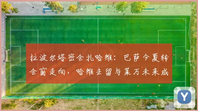 拉波尔塔密会扎哈维：巴萨今夏转会窗走向，哈维去留与莱万未来成焦点