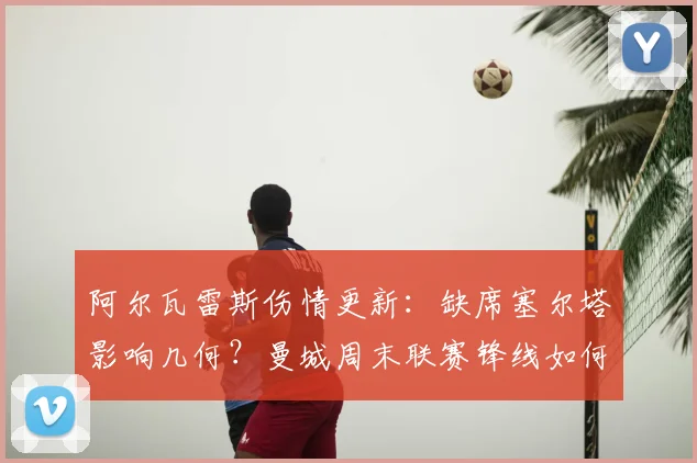 阿尔瓦雷斯伤情更新：缺席塞尔塔影响几何？曼城周末联赛锋线如何调整