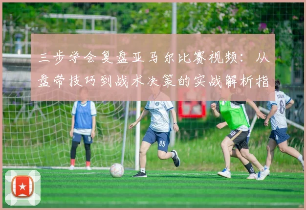 三步学会复盘亚马尔比赛视频：从盘带技巧到战术决策的实战解析指南