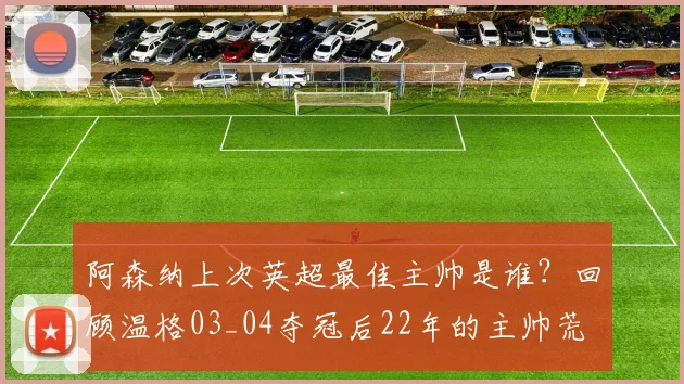 阿森纳上次英超最佳主帅是谁？回顾温格03_04夺冠后22年的主帅荒