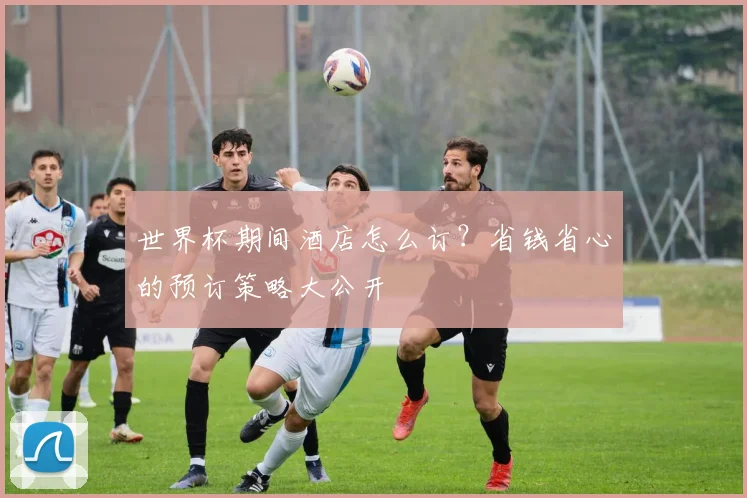 世界杯期间酒店怎么订?省钱省心的预订策略大公开