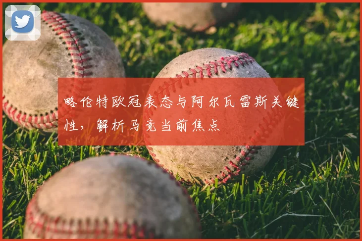 略伦特欧冠表态与阿尔瓦雷斯关键性，解析马竞当前焦点