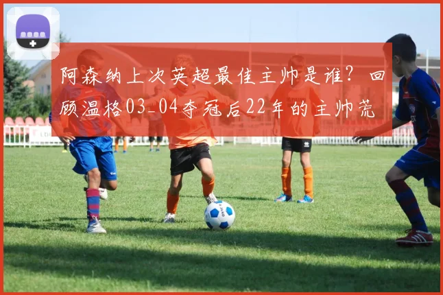 阿森纳上次英超最佳主帅是谁?回顾温格03_04夺冠后22年的主帅荒